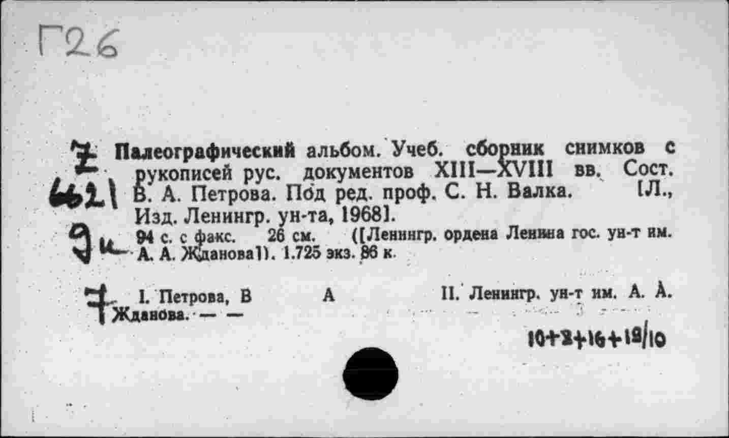 ﻿Палеографический альбом. Учеб, сборник снимков с рукописей рус. документов XIII—XVIII вв. Сост. UM В. А. Петрова. Под ред. проф. С. Н. Валка. 1Л., Изд. Ленингр. ун-та, 19681.
А . We. с факс. 26 см. ([Ленингр. ордена Ленина гос. ун-т им. Ч® І*-- А. А. Жданова!). 1.725 экз. 86 к
А
, I. Петрова, В Жданова.--------
II. Ленингр. ун-т им. А. А.
іо+ніе-ня/ю